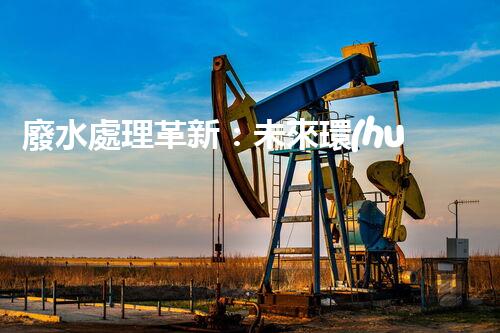廢水處理革新：未來環(huán)保的新方向？
